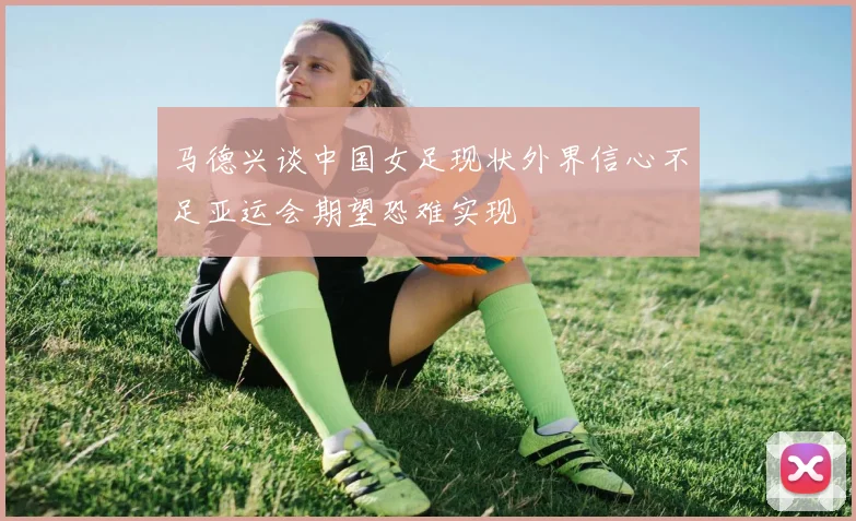 马德兴谈中国女足现状外界信心不足亚运会期望恐难实现