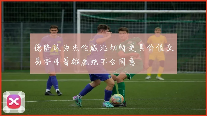 德隆认为杰伦威比切特更具价值交易字母哥雄鹿绝不会同意