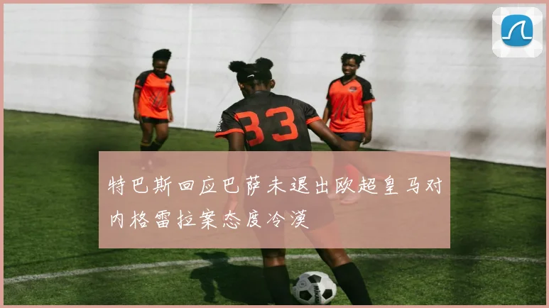 特巴斯回应巴萨未退出欧超皇马对内格雷拉案态度冷漠