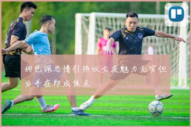 姆巴佩恋情引热议女友魅力无穷但分手在即成焦点