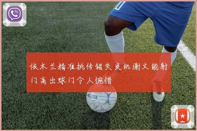 依木兰精准挑传错失良机谢文能射门高出球门令人惋惜